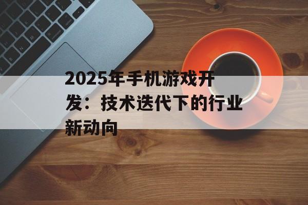 2025年手机游戏开发：技术迭代下的行业新动向