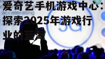 爱奇艺手机游戏中心：探索2025年游戏行业的蓝海