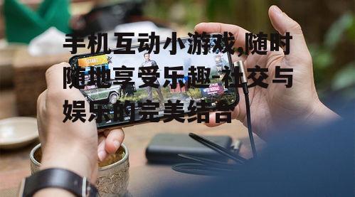 手机互动小游戏,随时随地享受乐趣-社交与娱乐的完美结合