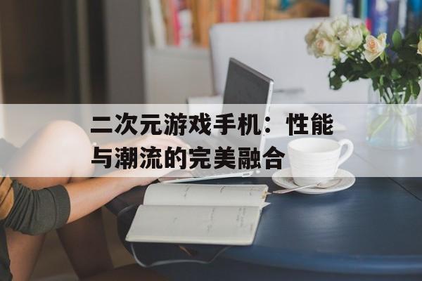 二次元游戏手机：性能与潮流的完美融合
