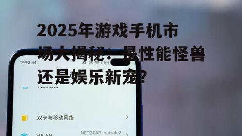 2025年游戏手机市场大揭秘：是性能怪兽还是娱乐新宠？
