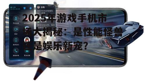 2025年游戏手机市场大揭秘:是性能怪兽还是娱乐新宠?