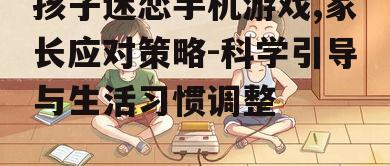 孩子迷恋手机游戏,家长应对策略-科学引导与生活习惯调整