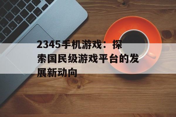 2345手机游戏：探索国民级游戏平台的发展新动向