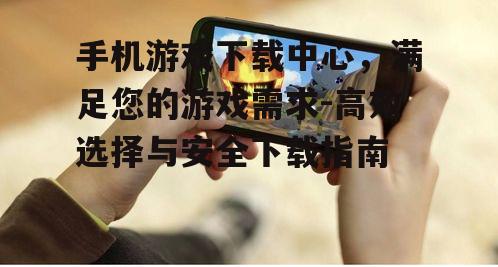 手机游戏下载中心，满足您的游戏需求-高效选择与安全下载指南