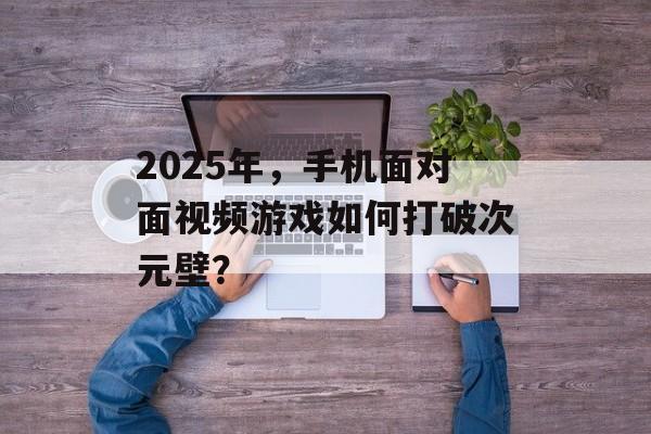 2025年，手机面对面视频游戏如何打破次元壁？