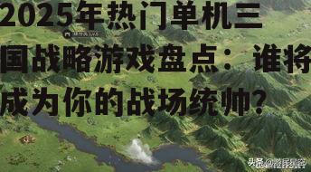 2025年热门单机三国战略游戏盘点：谁将成为你的战场统帅？