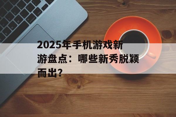 2025年手机游戏新游盘点：哪些新秀脱颖而出？