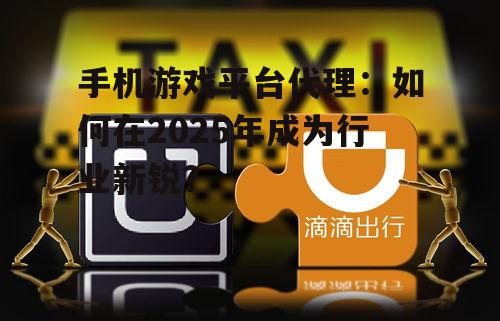 手机游戏平台代理：如何在2025年成为行业新锐？