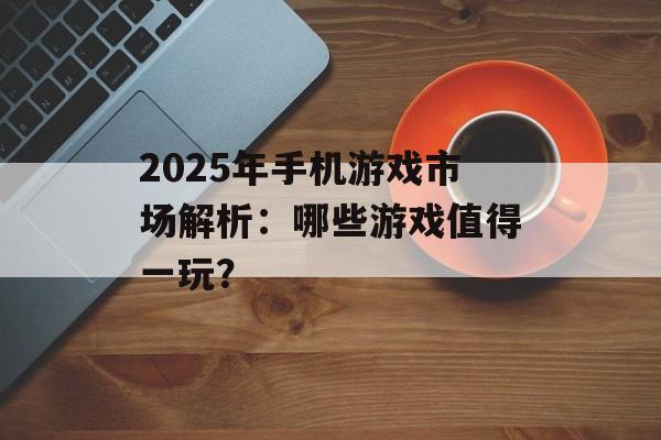 2025年手机游戏市场解析：哪些游戏值得一玩？