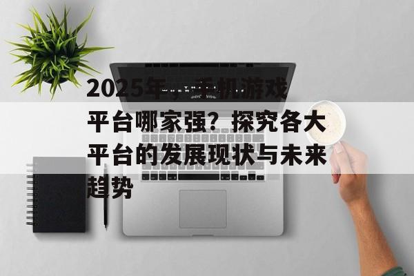 2025年，手机游戏平台哪家强？探究各大平台的发展现状与未来趋势
