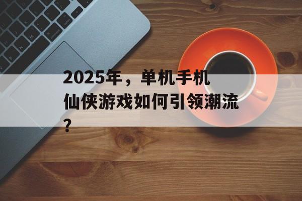 2025年，单机手机仙侠游戏如何引领潮流？