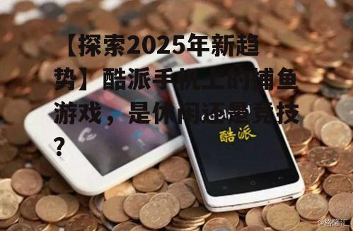 【探索2025年新趋势】酷派手机上的捕鱼游戏,是休闲还是竞技?