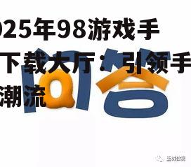 2025年98游戏手机下载大厅：引领手游新潮流
