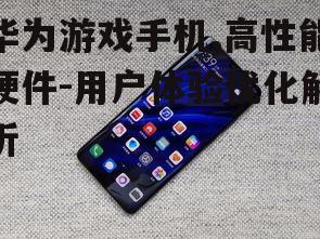 华为游戏手机,高性能硬件-用户体验优化解析