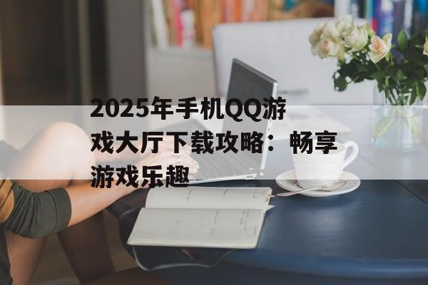 2025年手机QQ游戏大厅下载攻略：畅享游戏乐趣