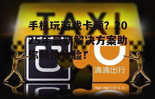 手机玩游戏卡顿？2025年最新解决方案助你畅快体验！