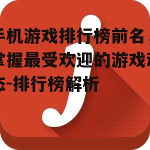 手机游戏排行榜前名，掌握最受欢迎的游戏动态-排行榜解析