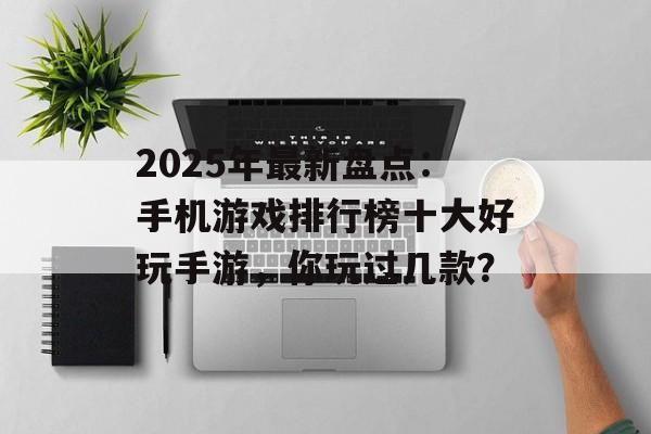 2025年最新盘点：手机游戏排行榜十大好玩手游，你玩过几款？