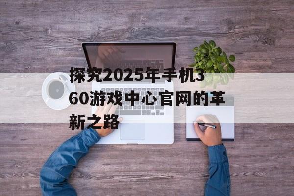 探究2025年手机360游戏中心官网的革新之路