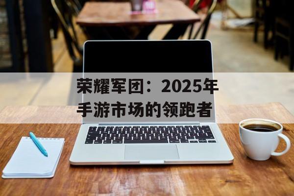 荣耀军团：2025年手游市场的领跑者