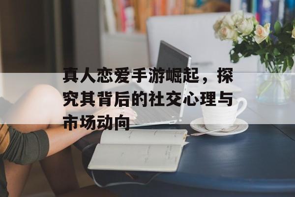 真人恋爱手游崛起，探究其背后的社交心理与市场动向