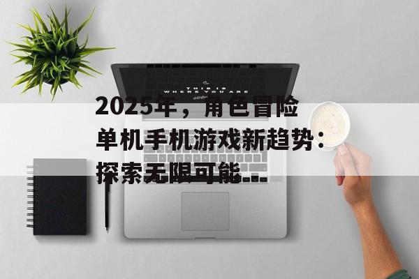 2025年，角色冒险单机手机游戏新趋势：探索无限可能