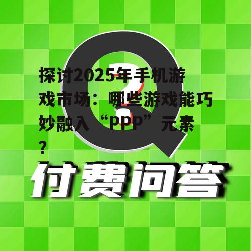 探讨2025年手机游戏市场:哪些游戏能巧妙融入“PPP”元素?
