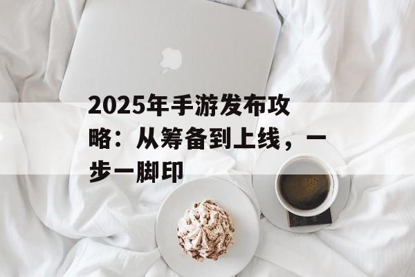 2025年手游发布攻略：从筹备到上线，一步一脚印