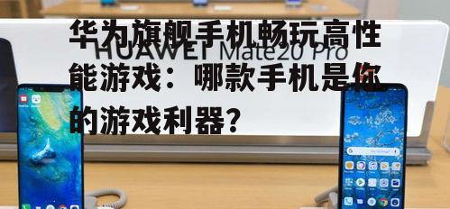 华为旗舰手机畅玩高性能游戏:哪款手机是你的游戏利器?