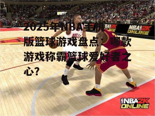 2025年NBA手机版篮球游戏盘点：哪款游戏称霸篮球爱好者之心？
