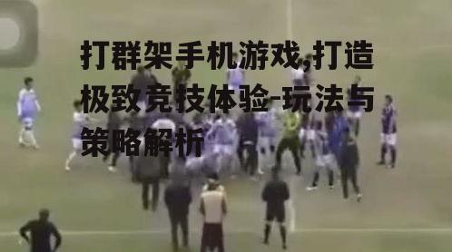 打群架手机游戏,打造极致竞技体验-玩法与策略解析