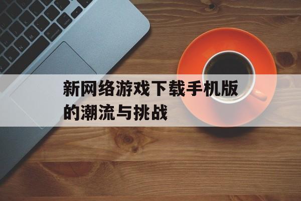 新网络游戏下载手机版的潮流与挑战