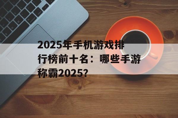 2025年手机游戏排行榜前十名：哪些手游称霸2025？