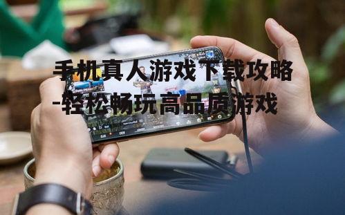 手机真人游戏下载攻略-轻松畅玩高品质游戏