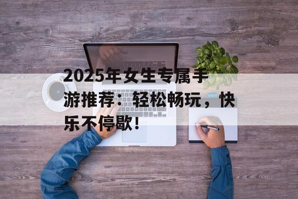 2025年女生专属手游推荐：轻松畅玩，快乐不停歇！