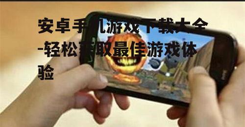 安卓手机游戏下载大全-轻松获取最佳游戏体验