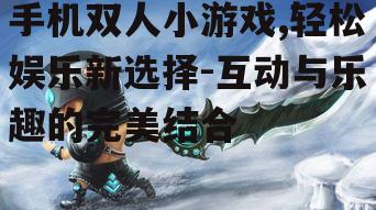 手机双人小游戏,轻松娱乐新选择-互动与乐趣的完美结合
