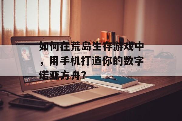 如何在荒岛生存游戏中，用手机打造你的数字诺亚方舟？