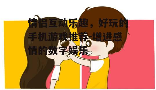 情侣互动乐趣，好玩的手机游戏推荐-增进感情的数字娱乐