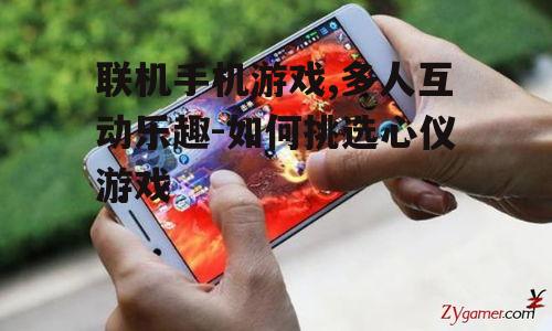 联机手机游戏,多人互动乐趣-如何挑选心仪游戏
