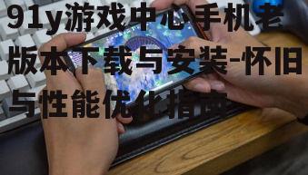 91y游戏中心手机老版本下载与安装-怀旧与性能优化指南