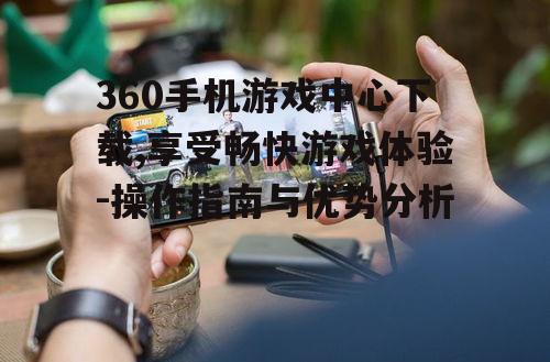 360手机游戏中心下载,享受畅快游戏体验-操作指南与优势分析