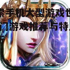 探索手机大型游戏世界-热门游戏推荐与特点解析