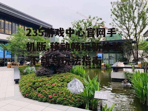 235游戏中心官网手机版,移动畅玩新体验-下载与玩法指南