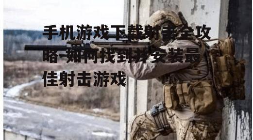 手机游戏下载射击全攻略-如何找到并安装最佳射击游戏