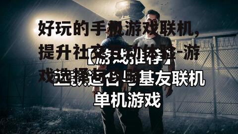 好玩的手机游戏联机,提升社交互动体验-游戏选择与攻略