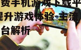 免费手机游戏下载平台,提升游戏体验-主流平台解析
