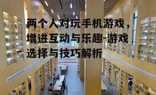 两个人对玩手机游戏，增进互动与乐趣-游戏选择与技巧解析