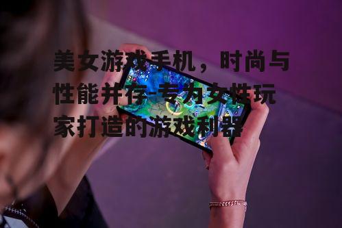 美女游戏手机，时尚与性能并存-专为女性玩家打造的游戏利器